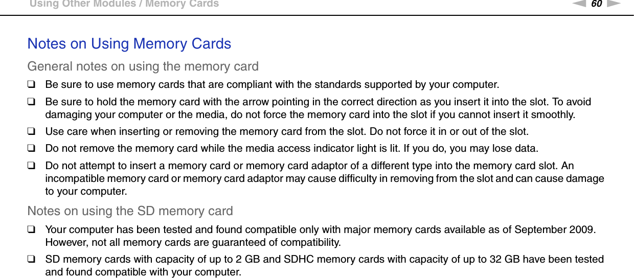60nNUsing Your VAIO Computer &gt;Using Other Modules / Memory CardsNotes on Using Memory CardsGeneral notes on using the memory card❑Be sure to use memory cards that are compliant with the standards supported by your computer.❑Be sure to hold the memory card with the arrow pointing in the correct direction as you insert it into the slot. To avoid damaging your computer or the media, do not force the memory card into the slot if you cannot insert it smoothly.❑Use care when inserting or removing the memory card from the slot. Do not force it in or out of the slot.❑Do not remove the memory card while the media access indicator light is lit. If you do, you may lose data.❑Do not attempt to insert a memory card or memory card adaptor of a different type into the memory card slot. An incompatible memory card or memory card adaptor may cause difficulty in removing from the slot and can cause damage to your computer.Notes on using the SD memory card❑Your computer has been tested and found compatible only with major memory cards available as of September 2009. However, not all memory cards are guaranteed of compatibility.❑SD memory cards with capacity of up to 2 GB and SDHC memory cards with capacity of up to 32 GB have been tested and found compatible with your computer.  