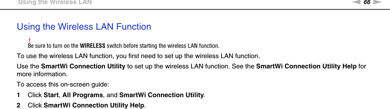 66nNUsing Your VAIO Computer &gt;Using the Wireless LANUsing the Wireless LAN Function!Be sure to turn on the WIRELESS switch before starting the wireless LAN function.To use the wireless LAN function, you first need to set up the wireless LAN function.Use the SmartWi Connection Utility to set up the wireless LAN function. See the SmartWi Connection Utility Help for more information.To access this on-screen guide:1Click Start, All Programs, and SmartWi Connection Utility.2Click SmartWi Connection Utility Help.  