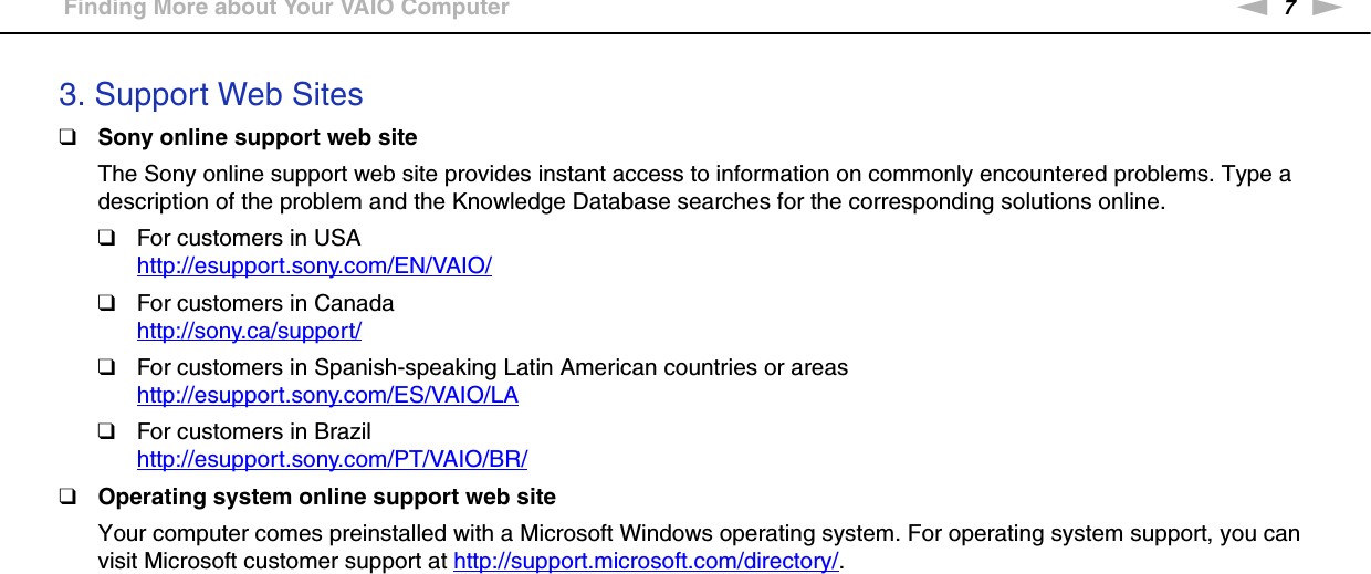 7nNBefore Use &gt;Finding More about Your VAIO Computer3. Support Web Sites❑Sony online support web siteThe Sony online support web site provides instant access to information on commonly encountered problems. Type a description of the problem and the Knowledge Database searches for the corresponding solutions online.❑For customers in USAhttp://esupport.sony.com/EN/VAIO/ ❑For customers in Canadahttp://sony.ca/support/ ❑For customers in Spanish-speaking Latin American countries or areashttp://esupport.sony.com/ES/VAIO/LA ❑For customers in Brazilhttp://esupport.sony.com/PT/VAIO/BR/ ❑Operating system online support web siteYour computer comes preinstalled with a Microsoft Windows operating system. For operating system support, you can visit Microsoft customer support at http://support.microsoft.com/directory/.