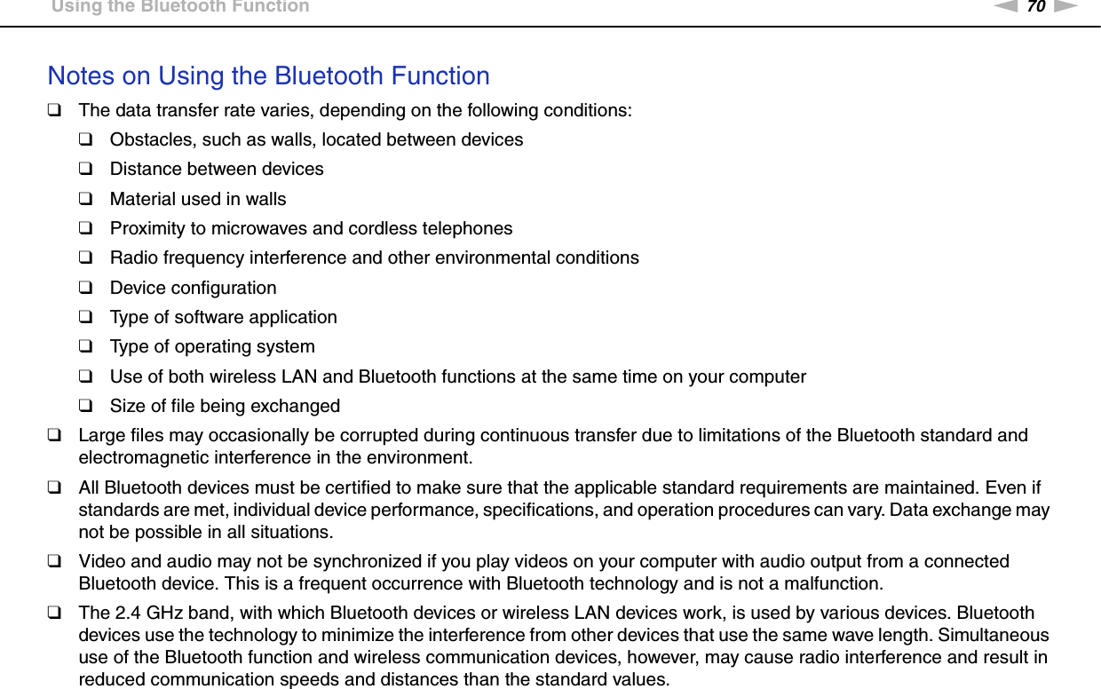 70nNUsing Your VAIO Computer &gt;Using the Bluetooth FunctionNotes on Using the Bluetooth Function❑The data transfer rate varies, depending on the following conditions:❑Obstacles, such as walls, located between devices❑Distance between devices❑Material used in walls❑Proximity to microwaves and cordless telephones❑Radio frequency interference and other environmental conditions❑Device configuration❑Type of software application❑Type of operating system❑Use of both wireless LAN and Bluetooth functions at the same time on your computer❑Size of file being exchanged❑Large files may occasionally be corrupted during continuous transfer due to limitations of the Bluetooth standard and electromagnetic interference in the environment.❑All Bluetooth devices must be certified to make sure that the applicable standard requirements are maintained. Even if standards are met, individual device performance, specifications, and operation procedures can vary. Data exchange may not be possible in all situations.❑Video and audio may not be synchronized if you play videos on your computer with audio output from a connected Bluetooth device. This is a frequent occurrence with Bluetooth technology and is not a malfunction.❑The 2.4 GHz band, with which Bluetooth devices or wireless LAN devices work, is used by various devices. Bluetooth devices use the technology to minimize the interference from other devices that use the same wave length. Simultaneous use of the Bluetooth function and wireless communication devices, however, may cause radio interference and result in reduced communication speeds and distances than the standard values.