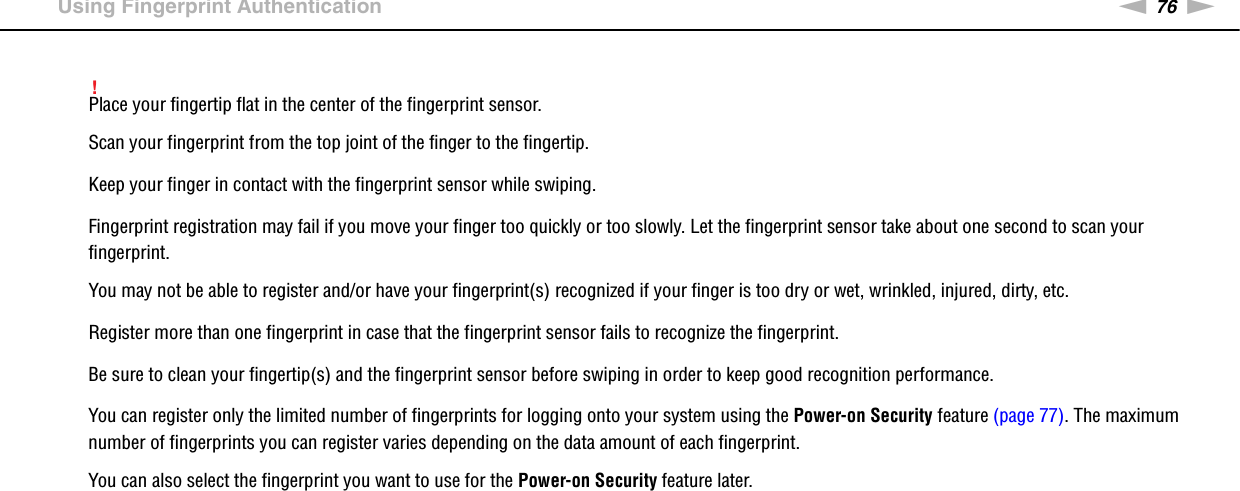 76nNUsing Your VAIO Computer &gt;Using Fingerprint Authentication!Place your fingertip flat in the center of the fingerprint sensor.Scan your fingerprint from the top joint of the finger to the fingertip.Keep your finger in contact with the fingerprint sensor while swiping.Fingerprint registration may fail if you move your finger too quickly or too slowly. Let the fingerprint sensor take about one second to scan your fingerprint.You may not be able to register and/or have your fingerprint(s) recognized if your finger is too dry or wet, wrinkled, injured, dirty, etc.Register more than one fingerprint in case that the fingerprint sensor fails to recognize the fingerprint.Be sure to clean your fingertip(s) and the fingerprint sensor before swiping in order to keep good recognition performance.You can register only the limited number of fingerprints for logging onto your system using the Power-on Security feature (page 77). The maximum number of fingerprints you can register varies depending on the data amount of each fingerprint.You can also select the fingerprint you want to use for the Power-on Security feature later. 