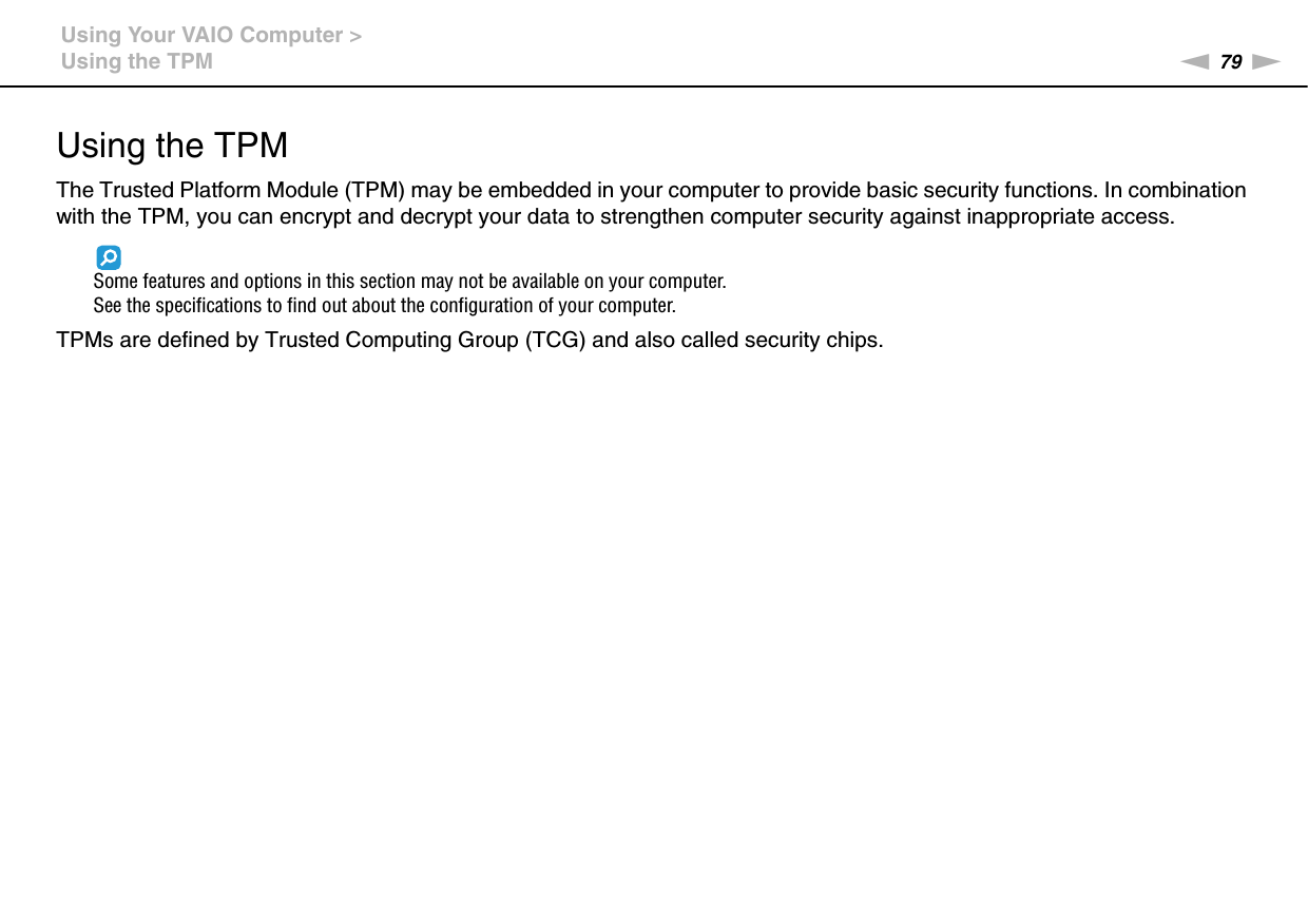 79nNUsing Your VAIO Computer &gt;Using the TPMUsing the TPMThe Trusted Platform Module (TPM) may be embedded in your computer to provide basic security functions. In combination with the TPM, you can encrypt and decrypt your data to strengthen computer security against inappropriate access.Some features and options in this section may not be available on your computer.See the specifications to find out about the configuration of your computer.TPMs are defined by Trusted Computing Group (TCG) and also called security chips.