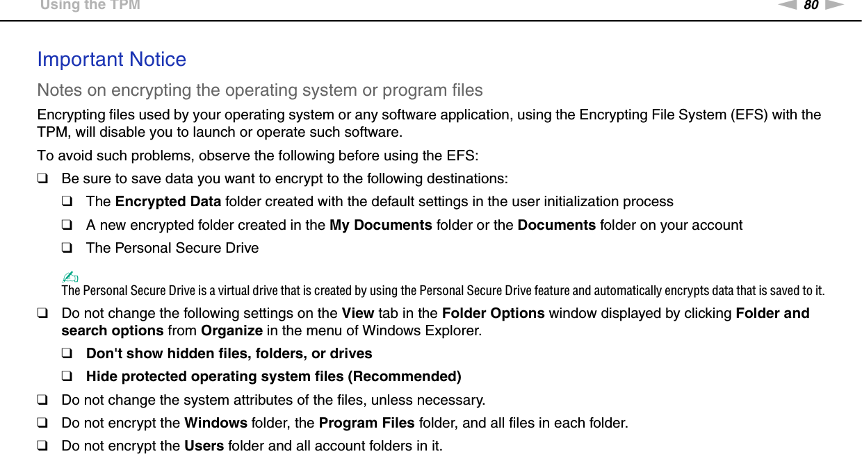 80nNUsing Your VAIO Computer &gt;Using the TPMImportant NoticeNotes on encrypting the operating system or program filesEncrypting files used by your operating system or any software application, using the Encrypting File System (EFS) with the TPM, will disable you to launch or operate such software.To avoid such problems, observe the following before using the EFS:❑Be sure to save data you want to encrypt to the following destinations:❑The Encrypted Data folder created with the default settings in the user initialization process❑A new encrypted folder created in the My Documents folder or the Documents folder on your account❑The Personal Secure Drive✍The Personal Secure Drive is a virtual drive that is created by using the Personal Secure Drive feature and automatically encrypts data that is saved to it.❑Do not change the following settings on the View tab in the Folder Options window displayed by clicking Folder and search options from Organize in the menu of Windows Explorer.❑Don&apos;t show hidden files, folders, or drives❑Hide protected operating system files (Recommended)❑Do not change the system attributes of the files, unless necessary.❑Do not encrypt the Windows folder, the Program Files folder, and all files in each folder.❑Do not encrypt the Users folder and all account folders in it.