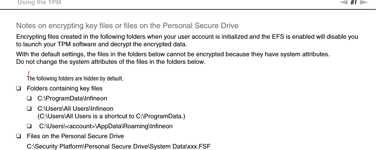 81nNUsing Your VAIO Computer &gt;Using the TPMNotes on encrypting key files or files on the Personal Secure DriveEncrypting files created in the following folders when your user account is initialized and the EFS is enabled will disable you to launch your TPM software and decrypt the encrypted data.With the default settings, the files in the folders below cannot be encrypted because they have system attributes.Do not change the system attributes of the files in the folders below.!The following folders are hidden by default.❑Folders containing key files❑C:\ProgramData\Infineon❑C:\Users\All Users\Infineon(C:\Users\All Users is a shortcut to C:\ProgramData.)❑ C:\Users\&lt;account&gt;\AppData\Roaming\Infineon❑Files on the Personal Secure DriveC:\Security Platform\Personal Secure Drive\System Data\xxx.FSF