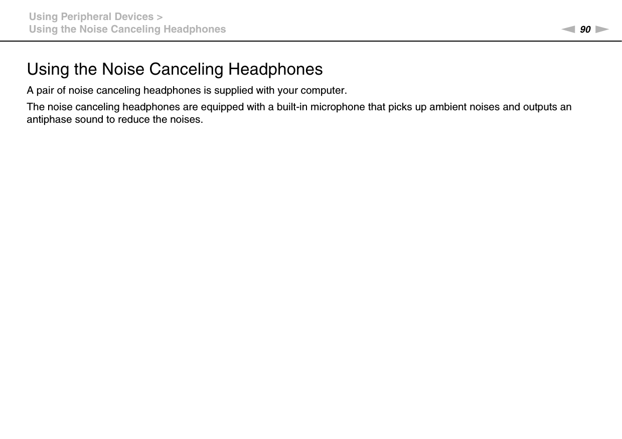 90nNUsing Peripheral Devices &gt;Using the Noise Canceling HeadphonesUsing the Noise Canceling HeadphonesA pair of noise canceling headphones is supplied with your computer.The noise canceling headphones are equipped with a built-in microphone that picks up ambient noises and outputs an antiphase sound to reduce the noises.