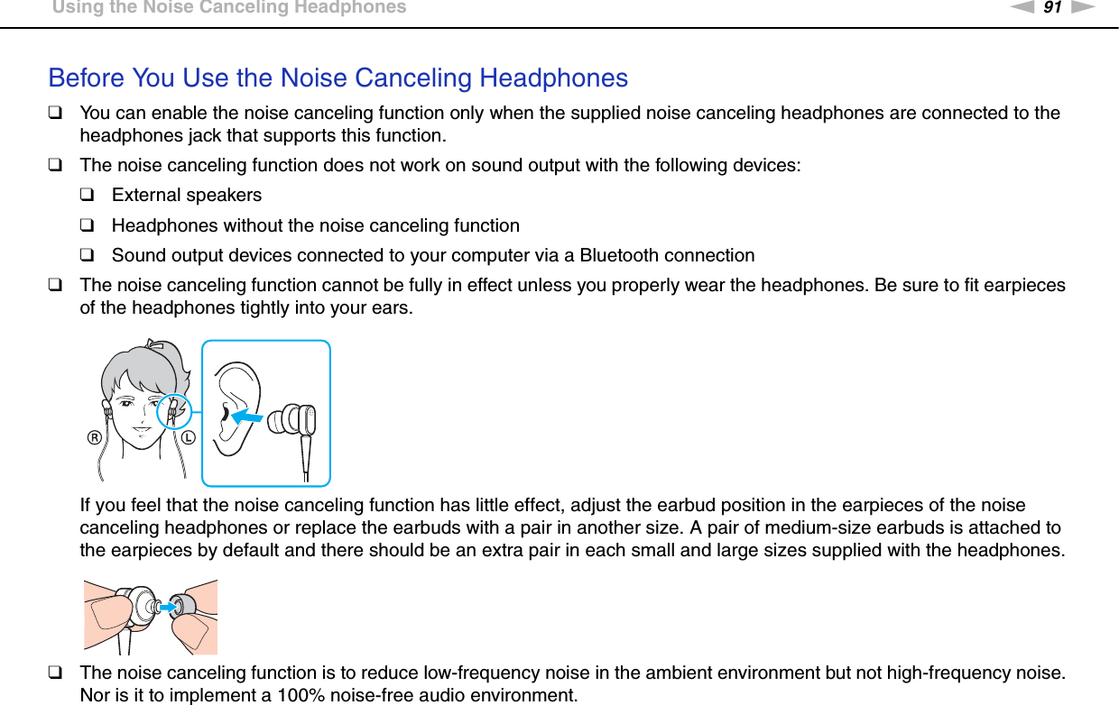 91nNUsing Peripheral Devices &gt;Using the Noise Canceling HeadphonesBefore You Use the Noise Canceling Headphones❑You can enable the noise canceling function only when the supplied noise canceling headphones are connected to the headphones jack that supports this function.❑The noise canceling function does not work on sound output with the following devices:❑External speakers❑Headphones without the noise canceling function❑Sound output devices connected to your computer via a Bluetooth connection❑The noise canceling function cannot be fully in effect unless you properly wear the headphones. Be sure to fit earpieces of the headphones tightly into your ears.If you feel that the noise canceling function has little effect, adjust the earbud position in the earpieces of the noise canceling headphones or replace the earbuds with a pair in another size. A pair of medium-size earbuds is attached to the earpieces by default and there should be an extra pair in each small and large sizes supplied with the headphones.❑The noise canceling function is to reduce low-frequency noise in the ambient environment but not high-frequency noise. Nor is it to implement a 100% noise-free audio environment.