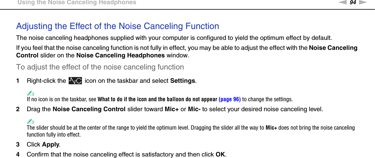 94nNUsing Peripheral Devices &gt;Using the Noise Canceling HeadphonesAdjusting the Effect of the Noise Canceling FunctionThe noise canceling headphones supplied with your computer is configured to yield the optimum effect by default.If you feel that the noise canceling function is not fully in effect, you may be able to adjust the effect with the Noise Canceling Control slider on the Noise Canceling Headphones window.To adjust the effect of the noise canceling function1Right-click the   icon on the taskbar and select Settings.✍If no icon is on the taskbar, see What to do if the icon and the balloon do not appear (page 96) to change the settings.2Drag the Noise Canceling Control slider toward Mic+ or Mic- to select your desired noise canceling level.✍The slider should be at the center of the range to yield the optimum level. Dragging the slider all the way to Mic+ does not bring the noise canceling function fully into effect.3Click Apply.4Confirm that the noise canceling effect is satisfactory and then click OK.