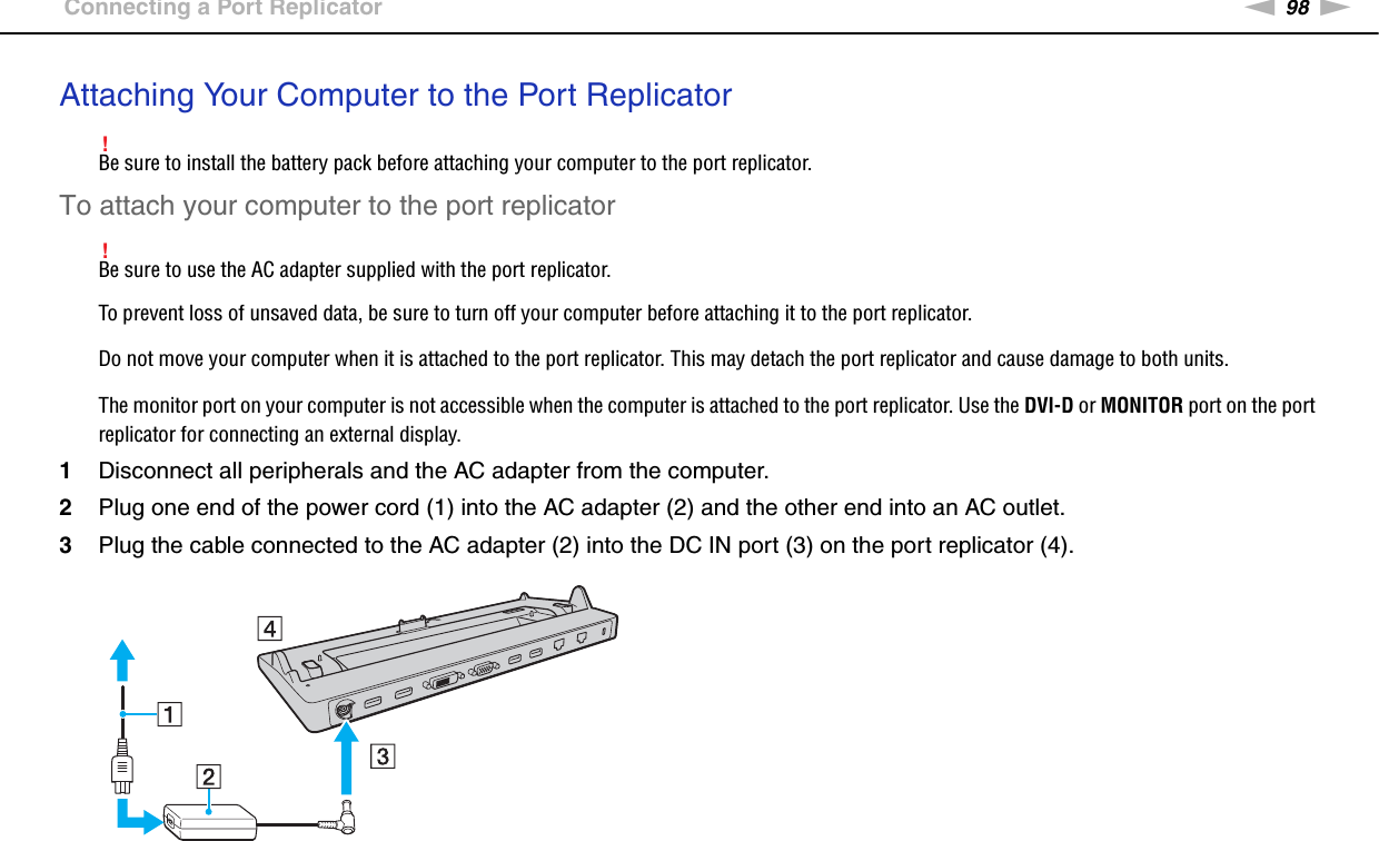 98nNUsing Peripheral Devices &gt;Connecting a Port ReplicatorAttaching Your Computer to the Port Replicator!Be sure to install the battery pack before attaching your computer to the port replicator.To attach your computer to the port replicator!Be sure to use the AC adapter supplied with the port replicator.To prevent loss of unsaved data, be sure to turn off your computer before attaching it to the port replicator.Do not move your computer when it is attached to the port replicator. This may detach the port replicator and cause damage to both units.The monitor port on your computer is not accessible when the computer is attached to the port replicator. Use the DVI-D or MONITOR port on the port replicator for connecting an external display.1Disconnect all peripherals and the AC adapter from the computer.2Plug one end of the power cord (1) into the AC adapter (2) and the other end into an AC outlet.3Plug the cable connected to the AC adapter (2) into the DC IN port (3) on the port replicator (4).