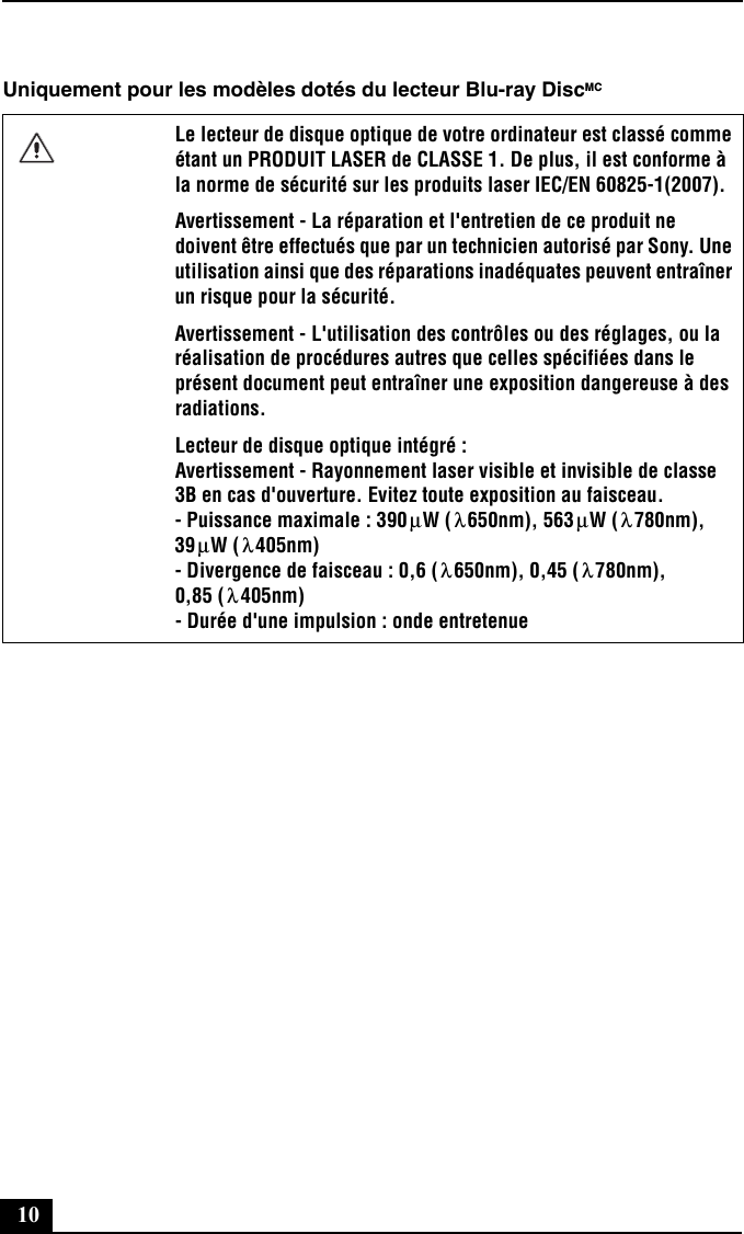 10Uniquement pour les modèles dotés du lecteur Blu-ray DiscMCLe lecteur de disque optique de votre ordinateur est classé comme étant un PRODUIT LASER de CLASSE 1. De plus, il est conforme à la norme de sécurité sur les produits laser IEC/EN 60825-1(2007). Avertissement - La réparation et l&apos;entretien de ce produit ne doivent être effectués que par un technicien autorisé par Sony. Une utilisation ainsi que des réparations inadéquates peuvent entraîner un risque pour la sécurité.Avertissement - L&apos;utilisation des contrôles ou des réglages, ou la réalisation de procédures autres que celles spécifiées dans le présent document peut entraîner une exposition dangereuse à des radiations.Lecteur de disque optique intégré : Avertissement - Rayonnement laser visible et invisible de classe 3B en cas d&apos;ouverture. Evitez toute exposition au faisceau. - Puissance maximale : 390 W ( 650nm), 563 W ( 780nm), 39 W ( 405nm) - Divergence de faisceau : 0,6 ( 650nm), 0,45 ( 780nm), 0,85 ( 405nm) - Durée d&apos;une impulsion : onde entretenueμλμλμλλ λλ