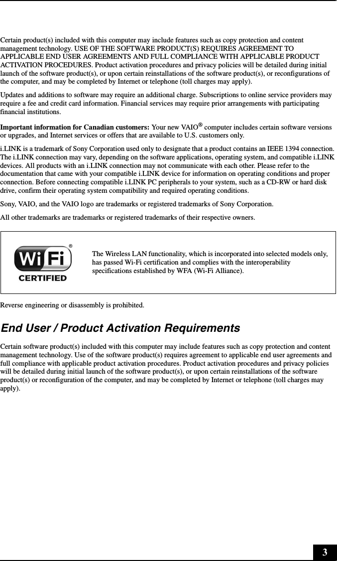 3Certain product(s) included with this computer may include features such as copy protection and content management technology. USE OF THE SOFTWARE PRODUCT(S) REQUIRES AGREEMENT TO APPLICABLE END USER AGREEMENTS AND FULL COMPLIANCE WITH APPLICABLE PRODUCT ACTIVATION PROCEDURES. Product activation procedures and privacy policies will be detailed during initial launch of the software product(s), or upon certain reinstallations of the software product(s), or reconfigurations of the computer, and may be completed by Internet or telephone (toll charges may apply).Updates and additions to software may require an additional charge. Subscriptions to online service providers may require a fee and credit card information. Financial services may require prior arrangements with participating financial institutions.Important information for Canadian customers: Your new VAIO® computer includes certain software versions or upgrades, and Internet services or offers that are available to U.S. customers only. i.LINK is a trademark of Sony Corporation used only to designate that a product contains an IEEE 1394 connection. The i.LINK connection may vary, depending on the software applications, operating system, and compatible i.LINK devices. All products with an i.LINK connection may not communicate with each other. Please refer to the documentation that came with your compatible i.LINK device for information on operating conditions and proper connection. Before connecting compatible i.LINK PC peripherals to your system, such as a CD-RW or hard disk drive, confirm their operating system compatibility and required operating conditions.Sony, VAIO, and the VAIO logo are trademarks or registered trademarks of Sony Corporation.All other trademarks are trademarks or registered trademarks of their respective owners.Reverse engineering or disassembly is prohibited.End User / Product Activation RequirementsCertain software product(s) included with this computer may include features such as copy protection and content management technology. Use of the software product(s) requires agreement to applicable end user agreements and full compliance with applicable product activation procedures. Product activation procedures and privacy policies will be detailed during initial launch of the software product(s), or upon certain reinstallations of the software product(s) or reconfiguration of the computer, and may be completed by Internet or telephone (toll charges may apply).The Wireless LAN functionality, which is incorporated into selected models only, has passed Wi-Fi certification and complies with the interoperability specifications established by WFA (Wi-Fi Alliance).