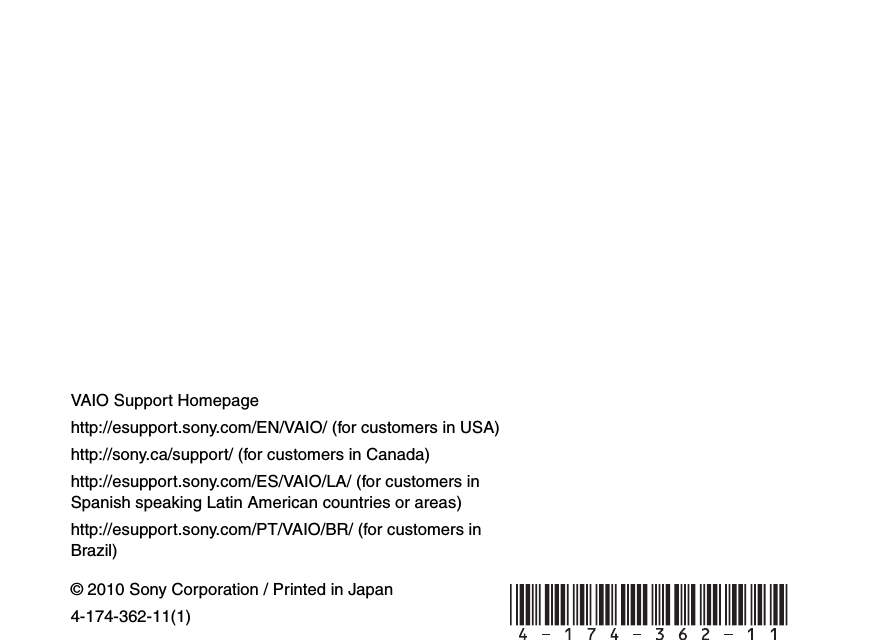 © 2010 Sony Corporation / Printed in Japan4-174-362-11(1)VAIO Support Homepagehttp://esupport.sony.com/EN/VAIO/ (for customers in USA)http://sony.ca/support/ (for customers in Canada)http://esupport.sony.com/ES/VAIO/LA/ (for customers in Spanish speaking Latin American countries or areas)http://esupport.sony.com/PT/VAIO/BR/ (for customers in Brazil) 