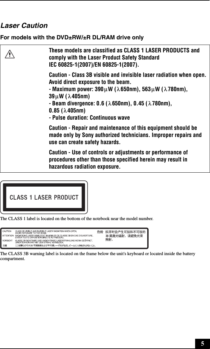 5Laser CautionFor models with the DVD±RW/±R DL/RAM drive onlyThe CLASS 1 label is located on the bottom of the notebook near the model number.The CLASS 3B warning label is located on the frame below the unit&apos;s keyboard or located inside the battery compartment.These models are classified as CLASS 1 LASER PRODUCTS and comply with the Laser Product Safety Standard  IEC 60825-1(2007)/EN 60825-1(2007).Caution - Class 3B visible and invisible laser radiation when open. Avoid direct exposure to the beam. - Maximum power: 390 W ( 650nm), 563 W ( 780nm), 39 W ( 405nm) - Beam divergence: 0.6 ( 650nm), 0.45 ( 780nm), 0.85 ( 405nm) - Pulse duration: Continuous waveCaution - Repair and maintenance of this equipment should be made only by Sony authorized technicians. Improper repairs and use can create safety hazards.Caution - Use of controls or adjustments or performance of procedures other than those specified herein may result in hazardous radiation exposure.μλ μ λμλλ λλ