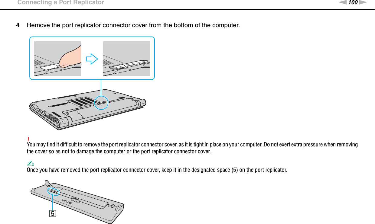 100nNUsing Peripheral Devices &gt;Connecting a Port Replicator4Remove the port replicator connector cover from the bottom of the computer.!You may find it difficult to remove the port replicator connector cover, as it is tight in place on your computer. Do not exert extra pressure when removing the cover so as not to damage the computer or the port replicator connector cover.✍Once you have removed the port replicator connector cover, keep it in the designated space (5) on the port replicator.