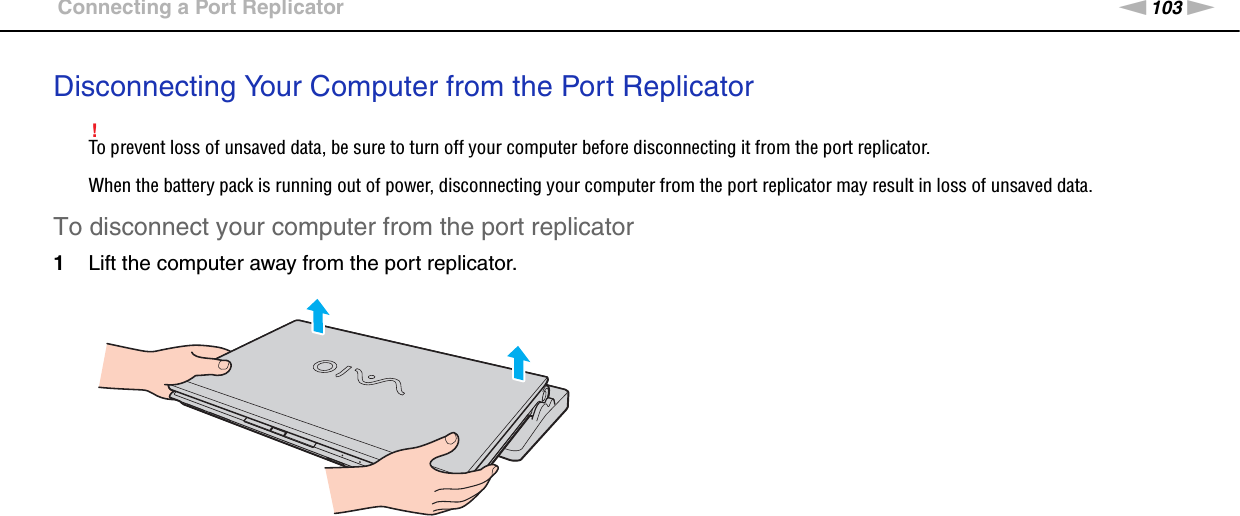 103nNUsing Peripheral Devices &gt;Connecting a Port ReplicatorDisconnecting Your Computer from the Port Replicator!To prevent loss of unsaved data, be sure to turn off your computer before disconnecting it from the port replicator.When the battery pack is running out of power, disconnecting your computer from the port replicator may result in loss of unsaved data.To disconnect your computer from the port replicator1Lift the computer away from the port replicator.