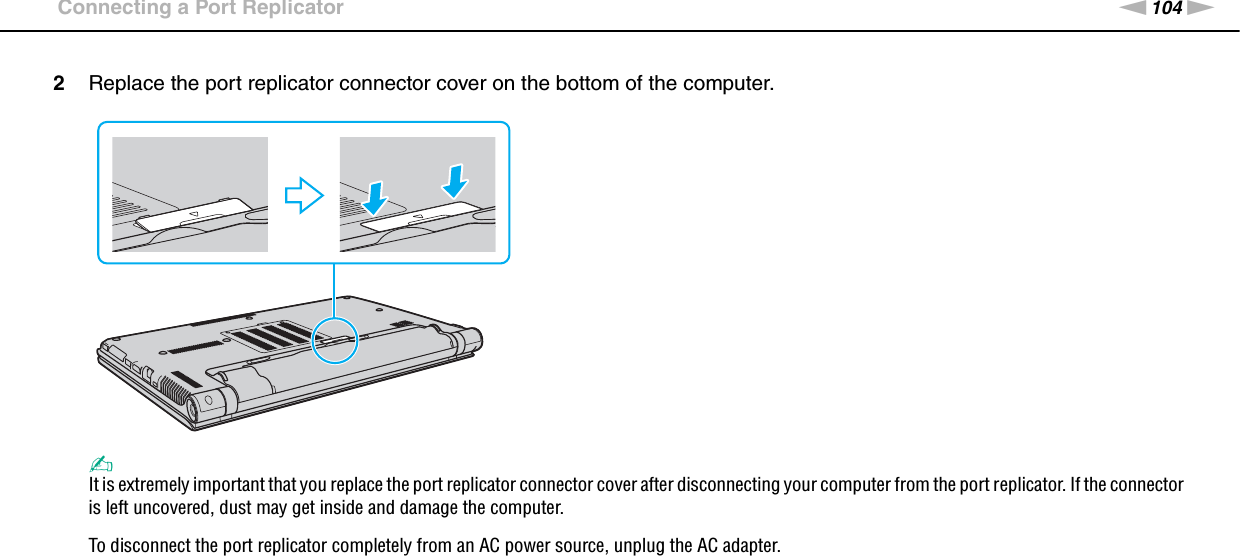 104nNUsing Peripheral Devices &gt;Connecting a Port Replicator2Replace the port replicator connector cover on the bottom of the computer.✍It is extremely important that you replace the port replicator connector cover after disconnecting your computer from the port replicator. If the connector is left uncovered, dust may get inside and damage the computer.To disconnect the port replicator completely from an AC power source, unplug the AC adapter.  