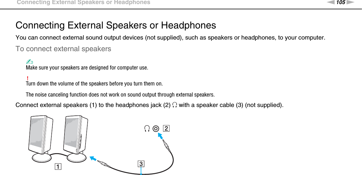 105nNUsing Peripheral Devices &gt;Connecting External Speakers or HeadphonesConnecting External Speakers or HeadphonesYou can connect external sound output devices (not supplied), such as speakers or headphones, to your computer.To connect external speakers✍Make sure your speakers are designed for computer use.!Turn down the volume of the speakers before you turn them on.The noise canceling function does not work on sound output through external speakers.Connect external speakers (1) to the headphones jack (2) i with a speaker cable (3) (not supplied). 