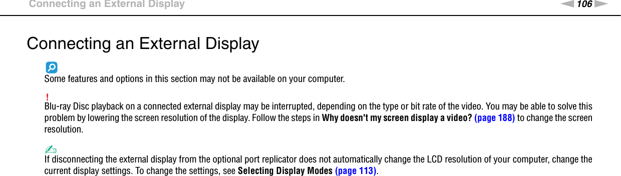 106nNUsing Peripheral Devices &gt;Connecting an External DisplayConnecting an External DisplaySome features and options in this section may not be available on your computer.!Blu-ray Disc playback on a connected external display may be interrupted, depending on the type or bit rate of the video. You may be able to solve this problem by lowering the screen resolution of the display. Follow the steps in Why doesn&apos;t my screen display a video? (page 188) to change the screen resolution.✍If disconnecting the external display from the optional port replicator does not automatically change the LCD resolution of your computer, change the current display settings. To change the settings, see Selecting Display Modes (page 113).