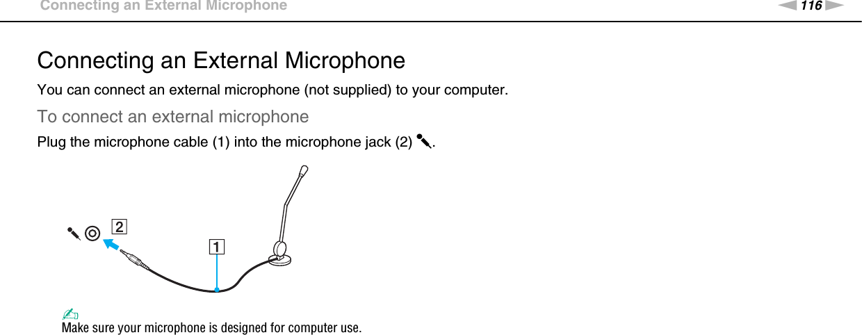 116nNUsing Peripheral Devices &gt;Connecting an External MicrophoneConnecting an External MicrophoneYou can connect an external microphone (not supplied) to your computer.To connect an external microphonePlug the microphone cable (1) into the microphone jack (2) m.✍Make sure your microphone is designed for computer use. 