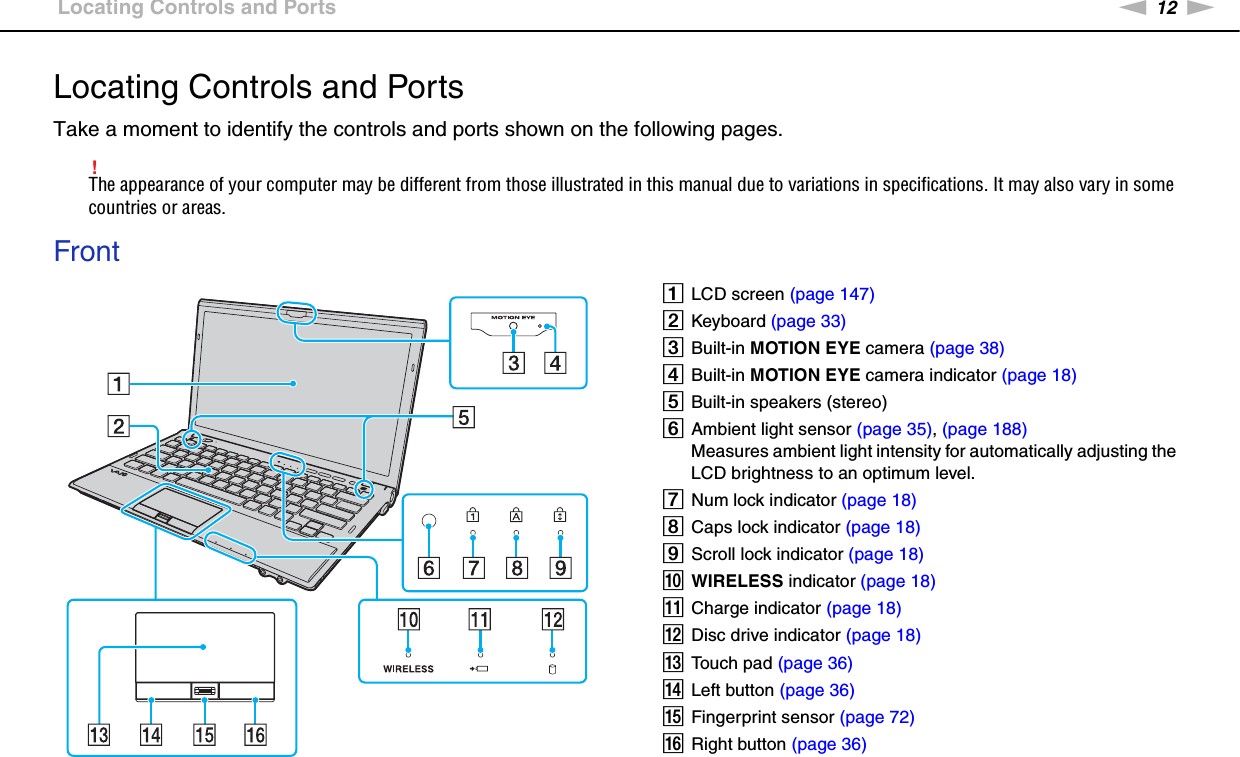 12nNGetting Started &gt;Locating Controls and PortsLocating Controls and PortsTake a moment to identify the controls and ports shown on the following pages.!The appearance of your computer may be different from those illustrated in this manual due to variations in specifications. It may also vary in some countries or areas.FrontALCD screen (page 147)BKeyboard (page 33)CBuilt-in MOTION EYE camera (page 38)DBuilt-in MOTION EYE camera indicator (page 18)EBuilt-in speakers (stereo)FAmbient light sensor (page 35), (page 188)Measures ambient light intensity for automatically adjusting the LCD brightness to an optimum level.GNum lock indicator (page 18)HCaps lock indicator (page 18)IScroll lock indicator (page 18)JWIRELESS indicator (page 18)KCharge indicator (page 18)LDisc drive indicator (page 18)MTouch pad (page 36)NLeft button (page 36)OFingerprint sensor (page 72)PRight button (page 36)