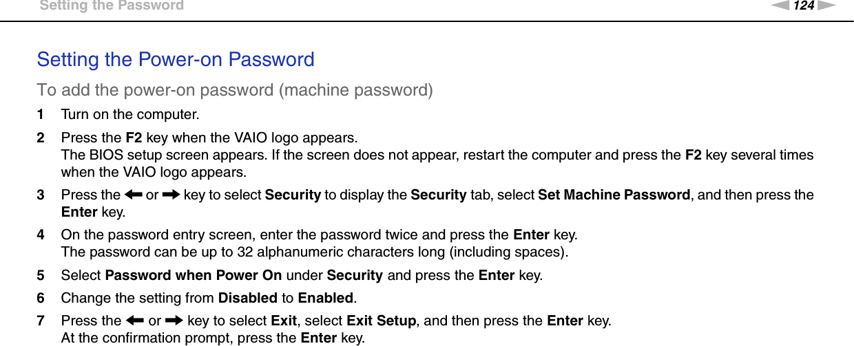 124nNCustomizing Your VAIO Computer &gt;Setting the PasswordSetting the Power-on PasswordTo add the power-on password (machine password)1Turn on the computer.2Press the F2 key when the VAIO logo appears.The BIOS setup screen appears. If the screen does not appear, restart the computer and press the F2 key several times when the VAIO logo appears.3Press the &lt; or , key to select Security to display the Security tab, select Set Machine Password, and then press the Enter key.4On the password entry screen, enter the password twice and press the Enter key.The password can be up to 32 alphanumeric characters long (including spaces).5Select Password when Power On under Security and press the Enter key.6Change the setting from Disabled to Enabled.7Press the &lt; or , key to select Exit, select Exit Setup, and then press the Enter key.At the confirmation prompt, press the Enter key.