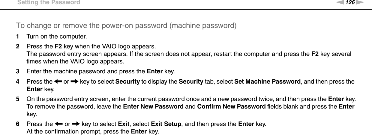 126nNCustomizing Your VAIO Computer &gt;Setting the PasswordTo change or remove the power-on password (machine password)1Turn on the computer.2Press the F2 key when the VAIO logo appears.The password entry screen appears. If the screen does not appear, restart the computer and press the F2 key several times when the VAIO logo appears.3Enter the machine password and press the Enter key.4Press the &lt; or , key to select Security to display the Security tab, select Set Machine Password, and then press the Enter key.5On the password entry screen, enter the current password once and a new password twice, and then press the Enter key.To remove the password, leave the Enter New Password and Confirm New Password fields blank and press the Enter key.6Press the &lt; or , key to select Exit, select Exit Setup, and then press the Enter key.At the confirmation prompt, press the Enter key.