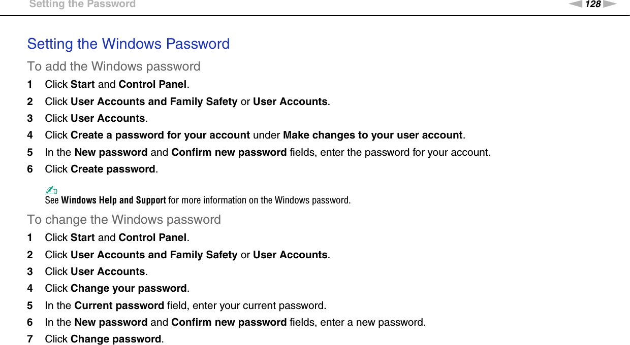 128nNCustomizing Your VAIO Computer &gt;Setting the PasswordSetting the Windows PasswordTo add the Windows password1Click Start and Control Panel.2Click User Accounts and Family Safety or User Accounts.3Click User Accounts.4Click Create a password for your account under Make changes to your user account.5In the New password and Confirm new password fields, enter the password for your account.6Click Create password.✍See Windows Help and Support for more information on the Windows password.To change the Windows password1Click Start and Control Panel.2Click User Accounts and Family Safety or User Accounts.3Click User Accounts.4Click Change your password.5In the Current password field, enter your current password.6In the New password and Confirm new password fields, enter a new password.7Click Change password.