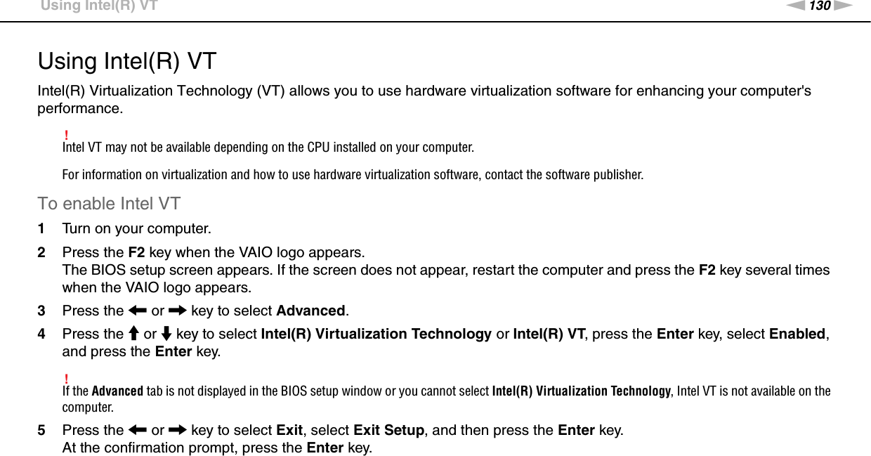 130nNCustomizing Your VAIO Computer &gt;Using Intel(R) VTUsing Intel(R) VTIntel(R) Virtualization Technology (VT) allows you to use hardware virtualization software for enhancing your computer&apos;s performance.!Intel VT may not be available depending on the CPU installed on your computer.For information on virtualization and how to use hardware virtualization software, contact the software publisher.To enable Intel VT1Turn on your computer.2Press the F2 key when the VAIO logo appears.The BIOS setup screen appears. If the screen does not appear, restart the computer and press the F2 key several times when the VAIO logo appears.3Press the &lt; or , key to select Advanced.4Press the M or m key to select Intel(R) Virtualization Technology or Intel(R) VT, press the Enter key, select Enabled, and press the Enter key.!If the Advanced tab is not displayed in the BIOS setup window or you cannot select Intel(R) Virtualization Technology, Intel VT is not available on the computer.5Press the &lt; or , key to select Exit, select Exit Setup, and then press the Enter key.At the confirmation prompt, press the Enter key. 