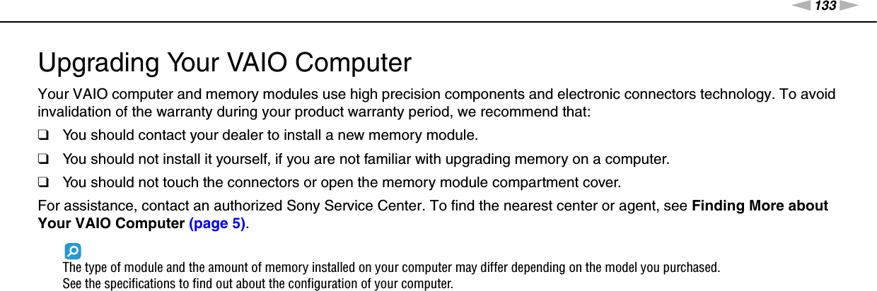 133nNUpgrading Your VAIO Computer &gt;Upgrading Your VAIO ComputerYour VAIO computer and memory modules use high precision components and electronic connectors technology. To avoid invalidation of the warranty during your product warranty period, we recommend that:❑You should contact your dealer to install a new memory module.❑You should not install it yourself, if you are not familiar with upgrading memory on a computer.❑You should not touch the connectors or open the memory module compartment cover.For assistance, contact an authorized Sony Service Center. To find the nearest center or agent, see Finding More about Your VAIO Computer (page 5).The type of module and the amount of memory installed on your computer may differ depending on the model you purchased.See the specifications to find out about the configuration of your computer.