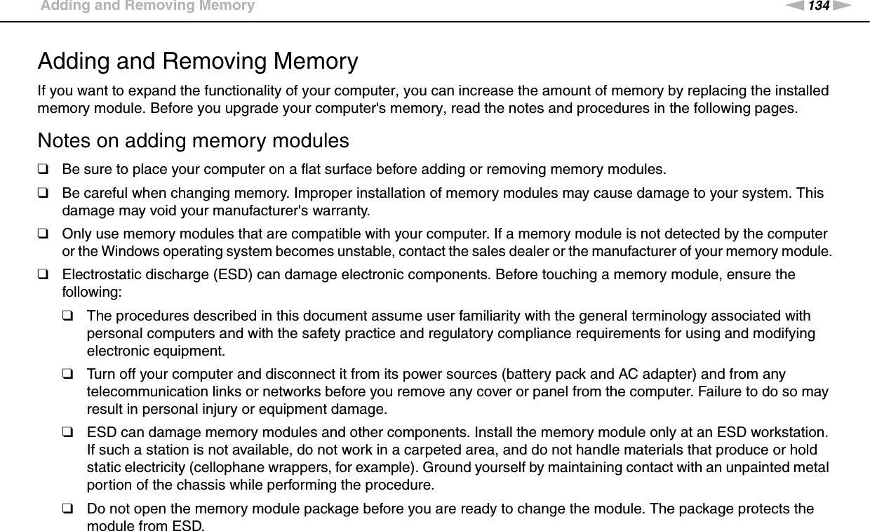134nNUpgrading Your VAIO Computer &gt;Adding and Removing MemoryAdding and Removing MemoryIf you want to expand the functionality of your computer, you can increase the amount of memory by replacing the installed memory module. Before you upgrade your computer&apos;s memory, read the notes and procedures in the following pages.Notes on adding memory modules❑Be sure to place your computer on a flat surface before adding or removing memory modules.❑Be careful when changing memory. Improper installation of memory modules may cause damage to your system. This damage may void your manufacturer&apos;s warranty.❑Only use memory modules that are compatible with your computer. If a memory module is not detected by the computer or the Windows operating system becomes unstable, contact the sales dealer or the manufacturer of your memory module.❑Electrostatic discharge (ESD) can damage electronic components. Before touching a memory module, ensure the following:❑The procedures described in this document assume user familiarity with the general terminology associated with personal computers and with the safety practice and regulatory compliance requirements for using and modifying electronic equipment.❑Turn off your computer and disconnect it from its power sources (battery pack and AC adapter) and from any telecommunication links or networks before you remove any cover or panel from the computer. Failure to do so may result in personal injury or equipment damage.❑ESD can damage memory modules and other components. Install the memory module only at an ESD workstation. If such a station is not available, do not work in a carpeted area, and do not handle materials that produce or hold static electricity (cellophane wrappers, for example). Ground yourself by maintaining contact with an unpainted metal portion of the chassis while performing the procedure.❑Do not open the memory module package before you are ready to change the module. The package protects the module from ESD.