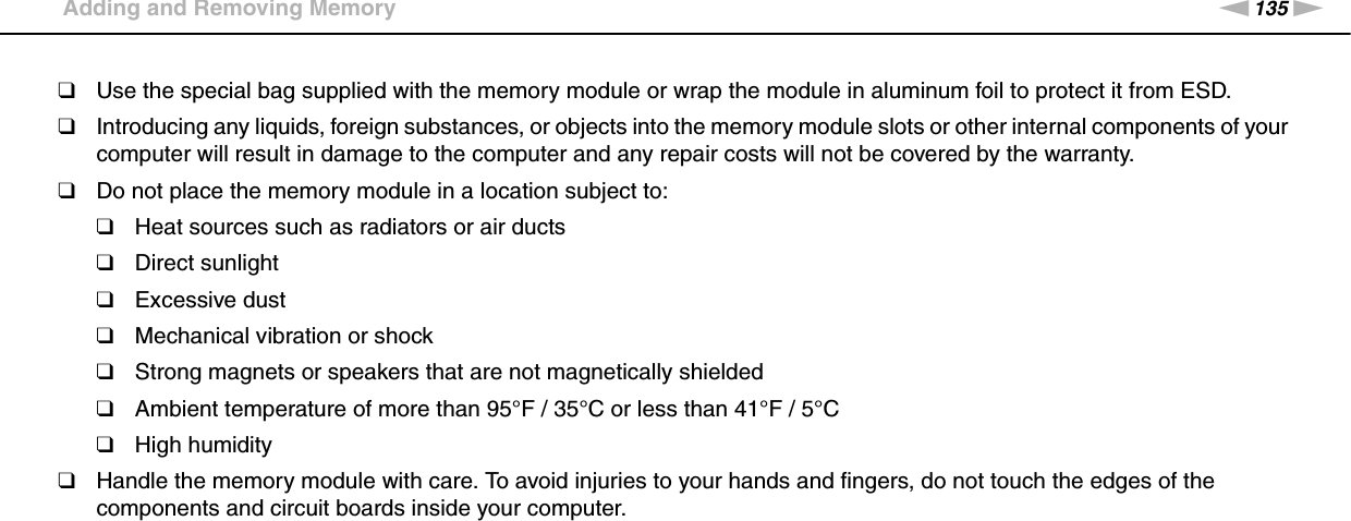 135nNUpgrading Your VAIO Computer &gt;Adding and Removing Memory❑Use the special bag supplied with the memory module or wrap the module in aluminum foil to protect it from ESD.❑Introducing any liquids, foreign substances, or objects into the memory module slots or other internal components of your computer will result in damage to the computer and any repair costs will not be covered by the warranty.❑Do not place the memory module in a location subject to:❑Heat sources such as radiators or air ducts❑Direct sunlight❑Excessive dust❑Mechanical vibration or shock❑Strong magnets or speakers that are not magnetically shielded❑Ambient temperature of more than 95°F / 35°C or less than 41°F / 5°C❑High humidity❑Handle the memory module with care. To avoid injuries to your hands and fingers, do not touch the edges of the components and circuit boards inside your computer.