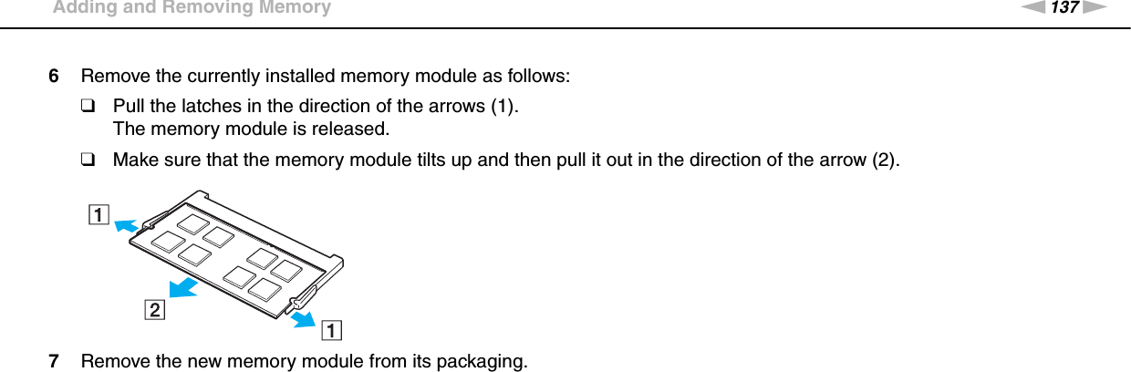 137nNUpgrading Your VAIO Computer &gt;Adding and Removing Memory6Remove the currently installed memory module as follows:❑Pull the latches in the direction of the arrows (1).The memory module is released.❑Make sure that the memory module tilts up and then pull it out in the direction of the arrow (2).7Remove the new memory module from its packaging.