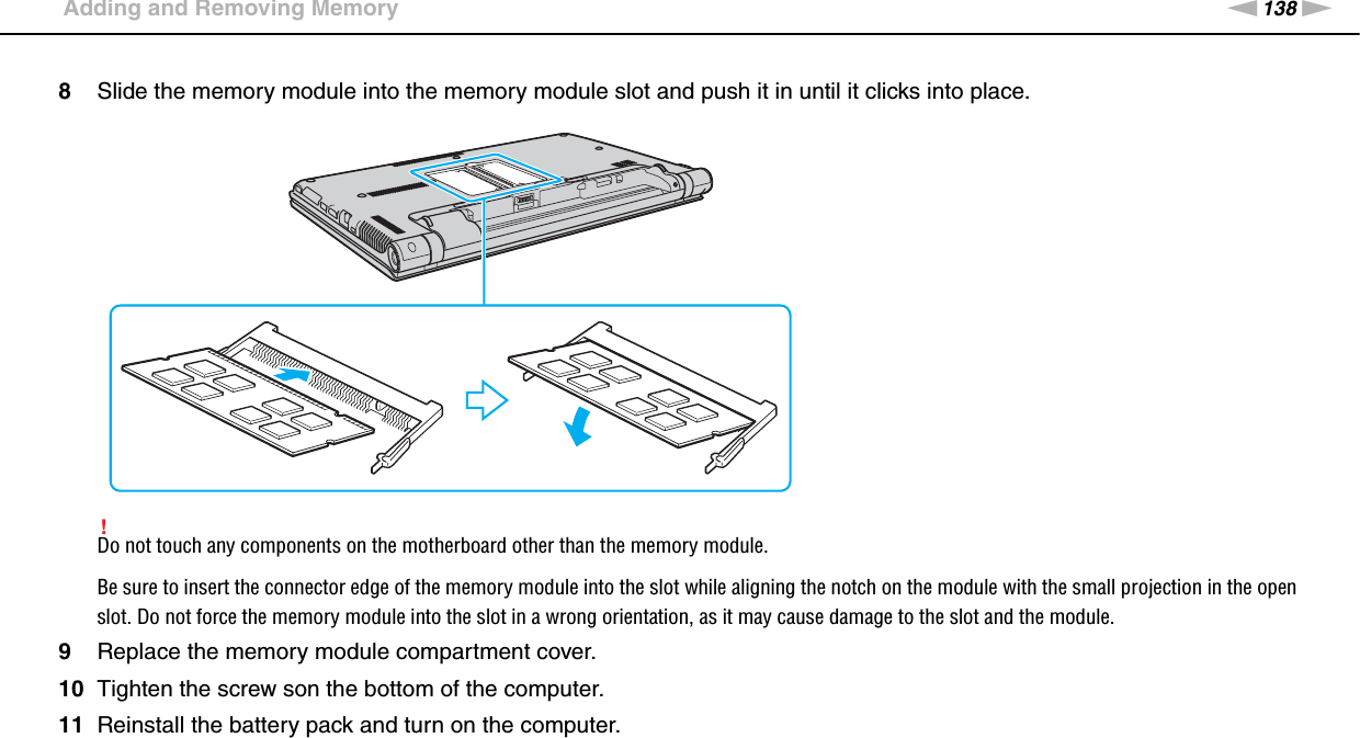 138nNUpgrading Your VAIO Computer &gt;Adding and Removing Memory8Slide the memory module into the memory module slot and push it in until it clicks into place.!Do not touch any components on the motherboard other than the memory module.Be sure to insert the connector edge of the memory module into the slot while aligning the notch on the module with the small projection in the open slot. Do not force the memory module into the slot in a wrong orientation, as it may cause damage to the slot and the module.9Replace the memory module compartment cover.10 Tighten the screw son the bottom of the computer.11 Reinstall the battery pack and turn on the computer. 