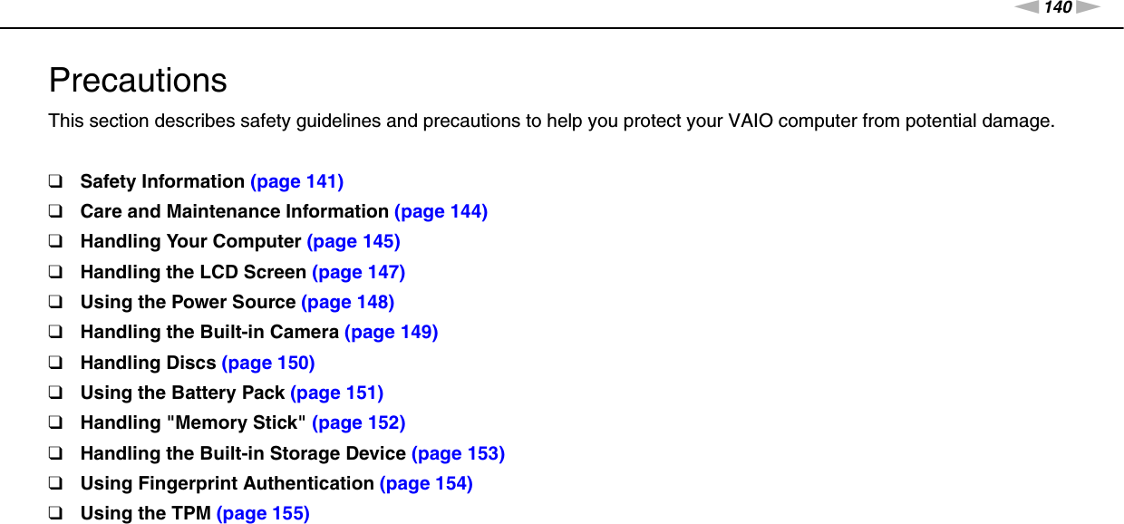 140nNPrecautions &gt;PrecautionsThis section describes safety guidelines and precautions to help you protect your VAIO computer from potential damage.❑Safety Information (page 141)❑Care and Maintenance Information (page 144)❑Handling Your Computer (page 145)❑Handling the LCD Screen (page 147)❑Using the Power Source (page 148)❑Handling the Built-in Camera (page 149)❑Handling Discs (page 150)❑Using the Battery Pack (page 151)❑Handling &quot;Memory Stick&quot; (page 152)❑Handling the Built-in Storage Device (page 153)❑Using Fingerprint Authentication (page 154)❑Using the TPM (page 155)