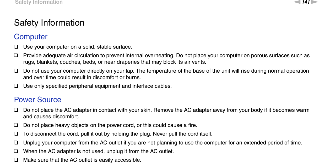 141nNPrecautions &gt;Safety InformationSafety InformationComputer❑Use your computer on a solid, stable surface.❑Provide adequate air circulation to prevent internal overheating. Do not place your computer on porous surfaces such as rugs, blankets, couches, beds, or near draperies that may block its air vents.❑Do not use your computer directly on your lap. The temperature of the base of the unit will rise during normal operation and over time could result in discomfort or burns.❑Use only specified peripheral equipment and interface cables. Power Source❑Do not place the AC adapter in contact with your skin. Remove the AC adapter away from your body if it becomes warm and causes discomfort.❑Do not place heavy objects on the power cord, or this could cause a fire.❑To disconnect the cord, pull it out by holding the plug. Never pull the cord itself.❑Unplug your computer from the AC outlet if you are not planning to use the computer for an extended period of time.❑When the AC adapter is not used, unplug it from the AC outlet.❑Make sure that the AC outlet is easily accessible. 