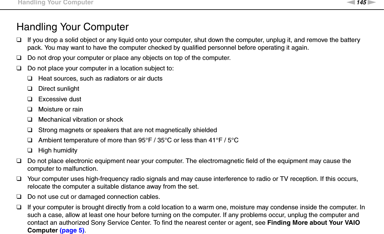 145nNPrecautions &gt;Handling Your ComputerHandling Your Computer❑If you drop a solid object or any liquid onto your computer, shut down the computer, unplug it, and remove the battery pack. You may want to have the computer checked by qualified personnel before operating it again.❑Do not drop your computer or place any objects on top of the computer.❑Do not place your computer in a location subject to: ❑Heat sources, such as radiators or air ducts❑Direct sunlight❑Excessive dust❑Moisture or rain❑Mechanical vibration or shock❑Strong magnets or speakers that are not magnetically shielded❑Ambient temperature of more than 95°F / 35°C or less than 41°F / 5°C❑High humidity❑Do not place electronic equipment near your computer. The electromagnetic field of the equipment may cause the computer to malfunction.❑Your computer uses high-frequency radio signals and may cause interference to radio or TV reception. If this occurs, relocate the computer a suitable distance away from the set.❑Do not use cut or damaged connection cables.❑If your computer is brought directly from a cold location to a warm one, moisture may condense inside the computer. In such a case, allow at least one hour before turning on the computer. If any problems occur, unplug the computer and contact an authorized Sony Service Center. To find the nearest center or agent, see Finding More about Your VAIO Computer (page 5).