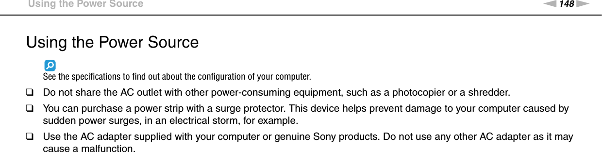 148nNPrecautions &gt;Using the Power SourceUsing the Power SourceSee the specifications to find out about the configuration of your computer.❑Do not share the AC outlet with other power-consuming equipment, such as a photocopier or a shredder.❑You can purchase a power strip with a surge protector. This device helps prevent damage to your computer caused by sudden power surges, in an electrical storm, for example.❑Use the AC adapter supplied with your computer or genuine Sony products. Do not use any other AC adapter as it may cause a malfunction. 