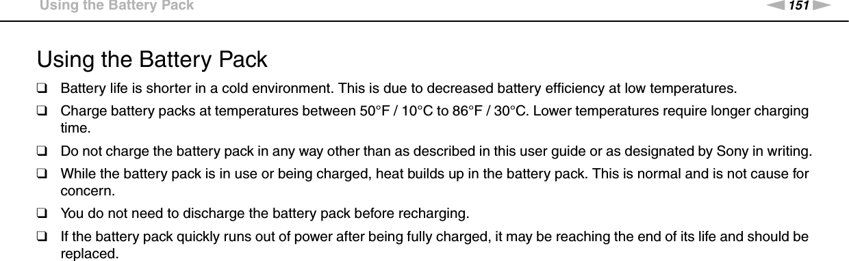 151nNPrecautions &gt;Using the Battery PackUsing the Battery Pack❑Battery life is shorter in a cold environment. This is due to decreased battery efficiency at low temperatures.❑Charge battery packs at temperatures between 50°F / 10°C to 86°F / 30°C. Lower temperatures require longer charging time.❑Do not charge the battery pack in any way other than as described in this user guide or as designated by Sony in writing.❑While the battery pack is in use or being charged, heat builds up in the battery pack. This is normal and is not cause for concern.❑You do not need to discharge the battery pack before recharging.❑If the battery pack quickly runs out of power after being fully charged, it may be reaching the end of its life and should be replaced. 