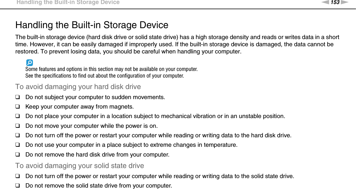 153nNPrecautions &gt;Handling the Built-in Storage DeviceHandling the Built-in Storage DeviceThe built-in storage device (hard disk drive or solid state drive) has a high storage density and reads or writes data in a short time. However, it can be easily damaged if improperly used. If the built-in storage device is damaged, the data cannot be restored. To prevent losing data, you should be careful when handling your computer.Some features and options in this section may not be available on your computer.See the specifications to find out about the configuration of your computer.To avoid damaging your hard disk drive❑Do not subject your computer to sudden movements.❑Keep your computer away from magnets.❑Do not place your computer in a location subject to mechanical vibration or in an unstable position.❑Do not move your computer while the power is on.❑Do not turn off the power or restart your computer while reading or writing data to the hard disk drive.❑Do not use your computer in a place subject to extreme changes in temperature.❑Do not remove the hard disk drive from your computer.To avoid damaging your solid state drive❑Do not turn off the power or restart your computer while reading or writing data to the solid state drive.❑Do not remove the solid state drive from your computer. 