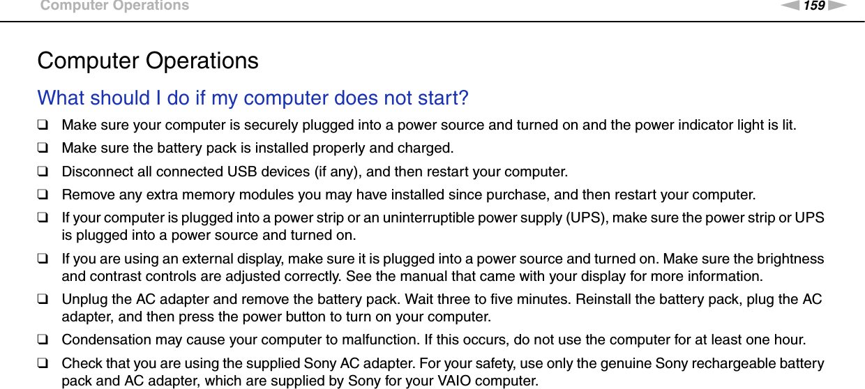 159nNTroubleshooting &gt;Computer OperationsComputer OperationsWhat should I do if my computer does not start?❑Make sure your computer is securely plugged into a power source and turned on and the power indicator light is lit.❑Make sure the battery pack is installed properly and charged.❑Disconnect all connected USB devices (if any), and then restart your computer.❑Remove any extra memory modules you may have installed since purchase, and then restart your computer.❑If your computer is plugged into a power strip or an uninterruptible power supply (UPS), make sure the power strip or UPS is plugged into a power source and turned on.❑If you are using an external display, make sure it is plugged into a power source and turned on. Make sure the brightness and contrast controls are adjusted correctly. See the manual that came with your display for more information.❑Unplug the AC adapter and remove the battery pack. Wait three to five minutes. Reinstall the battery pack, plug the AC adapter, and then press the power button to turn on your computer.❑Condensation may cause your computer to malfunction. If this occurs, do not use the computer for at least one hour.❑Check that you are using the supplied Sony AC adapter. For your safety, use only the genuine Sony rechargeable battery pack and AC adapter, which are supplied by Sony for your VAIO computer. 