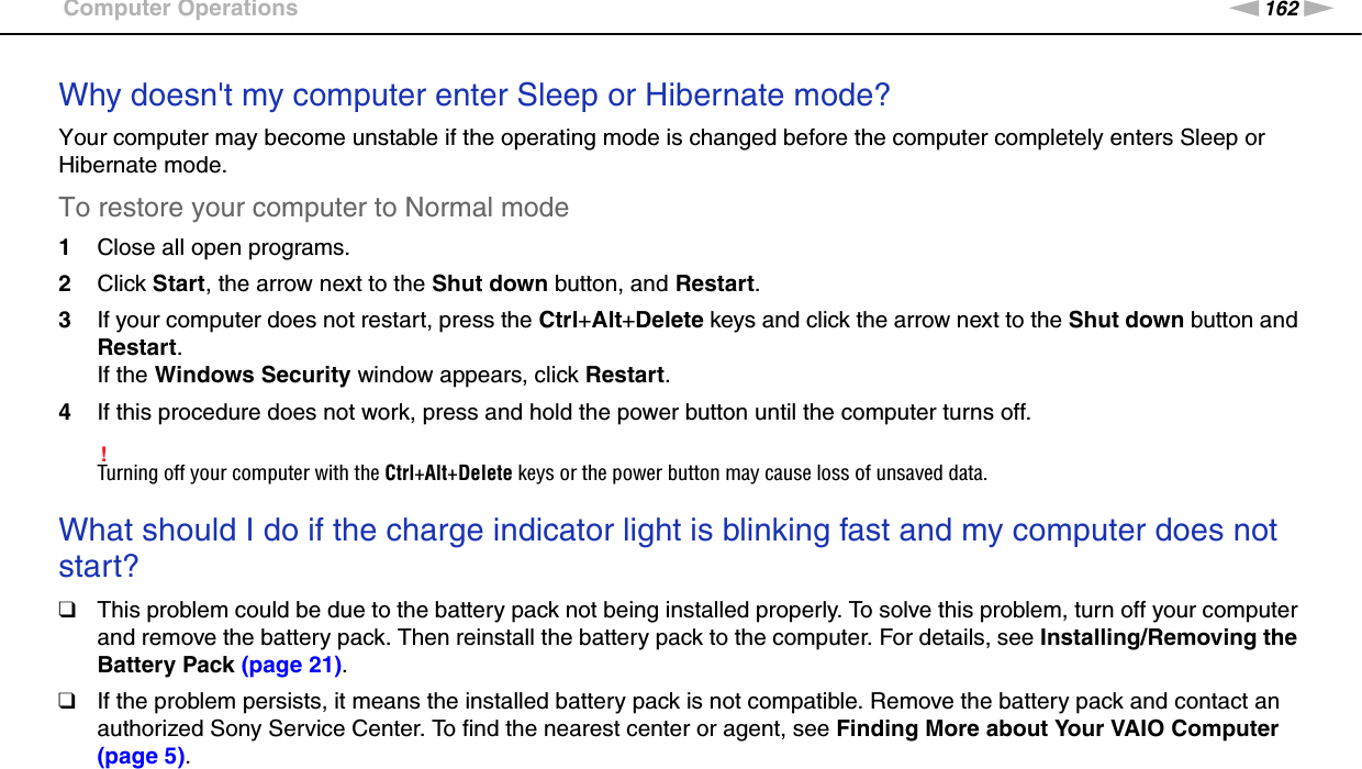 162nNTroubleshooting &gt;Computer OperationsWhy doesn&apos;t my computer enter Sleep or Hibernate mode?Your computer may become unstable if the operating mode is changed before the computer completely enters Sleep or Hibernate mode.To restore your computer to Normal mode1Close all open programs.2Click Start, the arrow next to the Shut down button, and Restart.3If your computer does not restart, press the Ctrl+Alt+Delete keys and click the arrow next to the Shut down button and Restart.If the Windows Security window appears, click Restart.4If this procedure does not work, press and hold the power button until the computer turns off.!Turning off your computer with the Ctrl+Alt+Delete keys or the power button may cause loss of unsaved data. What should I do if the charge indicator light is blinking fast and my computer does not start?❑This problem could be due to the battery pack not being installed properly. To solve this problem, turn off your computer and remove the battery pack. Then reinstall the battery pack to the computer. For details, see Installing/Removing the Battery Pack (page 21).❑If the problem persists, it means the installed battery pack is not compatible. Remove the battery pack and contact an authorized Sony Service Center. To find the nearest center or agent, see Finding More about Your VAIO Computer (page 5). 