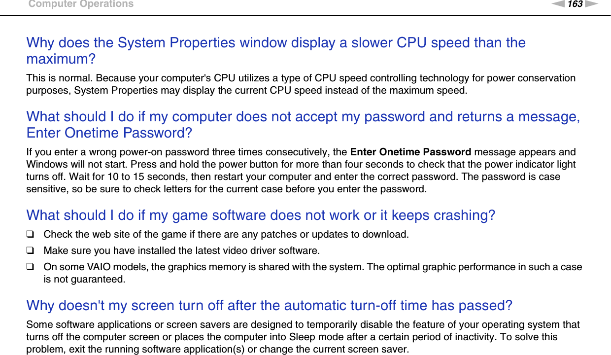 163nNTroubleshooting &gt;Computer OperationsWhy does the System Properties window display a slower CPU speed than the maximum?This is normal. Because your computer&apos;s CPU utilizes a type of CPU speed controlling technology for power conservation purposes, System Properties may display the current CPU speed instead of the maximum speed. What should I do if my computer does not accept my password and returns a message, Enter Onetime Password?If you enter a wrong power-on password three times consecutively, the Enter Onetime Password message appears and Windows will not start. Press and hold the power button for more than four seconds to check that the power indicator light turns off. Wait for 10 to 15 seconds, then restart your computer and enter the correct password. The password is case sensitive, so be sure to check letters for the current case before you enter the password. What should I do if my game software does not work or it keeps crashing?❑Check the web site of the game if there are any patches or updates to download.❑Make sure you have installed the latest video driver software.❑On some VAIO models, the graphics memory is shared with the system. The optimal graphic performance in such a case is not guaranteed. Why doesn&apos;t my screen turn off after the automatic turn-off time has passed?Some software applications or screen savers are designed to temporarily disable the feature of your operating system that turns off the computer screen or places the computer into Sleep mode after a certain period of inactivity. To solve this problem, exit the running software application(s) or change the current screen saver. 