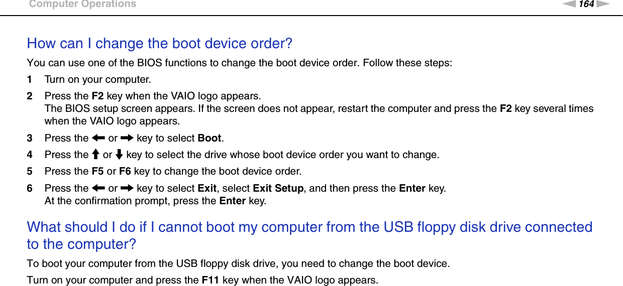 164nNTroubleshooting &gt;Computer OperationsHow can I change the boot device order?You can use one of the BIOS functions to change the boot device order. Follow these steps:1Turn on your computer.2Press the F2 key when the VAIO logo appears.The BIOS setup screen appears. If the screen does not appear, restart the computer and press the F2 key several times when the VAIO logo appears.3Press the &lt; or , key to select Boot.4Press the M or m key to select the drive whose boot device order you want to change.5Press the F5 or F6 key to change the boot device order.6Press the &lt; or , key to select Exit, select Exit Setup, and then press the Enter key.At the confirmation prompt, press the Enter key. What should I do if I cannot boot my computer from the USB floppy disk drive connected to the computer?To boot your computer from the USB floppy disk drive, you need to change the boot device.Turn on your computer and press the F11 key when the VAIO logo appears.  