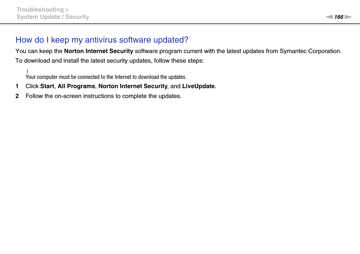 166nNTroubleshooting &gt;System Update / SecurityHow do I keep my antivirus software updated?You can keep the Norton Internet Security software program current with the latest updates from Symantec Corporation.To download and install the latest security updates, follow these steps:!Your computer must be connected to the Internet to download the updates.1Click Start, All Programs, Norton Internet Security, and LiveUpdate.2Follow the on-screen instructions to complete the updates.  