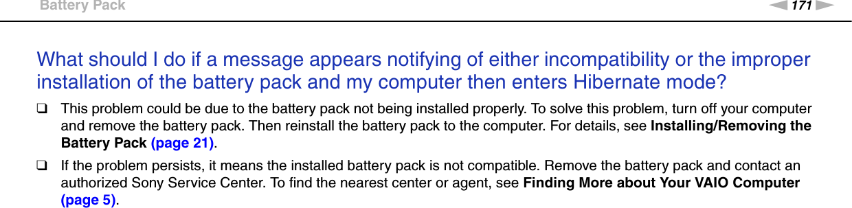 171nNTroubleshooting &gt;Battery PackWhat should I do if a message appears notifying of either incompatibility or the improper installation of the battery pack and my computer then enters Hibernate mode?❑This problem could be due to the battery pack not being installed properly. To solve this problem, turn off your computer and remove the battery pack. Then reinstall the battery pack to the computer. For details, see Installing/Removing the Battery Pack (page 21).❑If the problem persists, it means the installed battery pack is not compatible. Remove the battery pack and contact an authorized Sony Service Center. To find the nearest center or agent, see Finding More about Your VAIO Computer (page 5).  