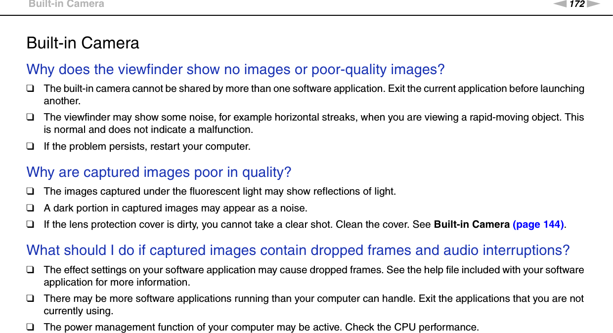 172nNTroubleshooting &gt;Built-in CameraBuilt-in CameraWhy does the viewfinder show no images or poor-quality images?❑The built-in camera cannot be shared by more than one software application. Exit the current application before launching another.❑The viewfinder may show some noise, for example horizontal streaks, when you are viewing a rapid-moving object. This is normal and does not indicate a malfunction.❑If the problem persists, restart your computer. Why are captured images poor in quality?❑The images captured under the fluorescent light may show reflections of light.❑A dark portion in captured images may appear as a noise.❑If the lens protection cover is dirty, you cannot take a clear shot. Clean the cover. See Built-in Camera (page 144). What should I do if captured images contain dropped frames and audio interruptions?❑The effect settings on your software application may cause dropped frames. See the help file included with your software application for more information.❑There may be more software applications running than your computer can handle. Exit the applications that you are not currently using.❑The power management function of your computer may be active. Check the CPU performance. 