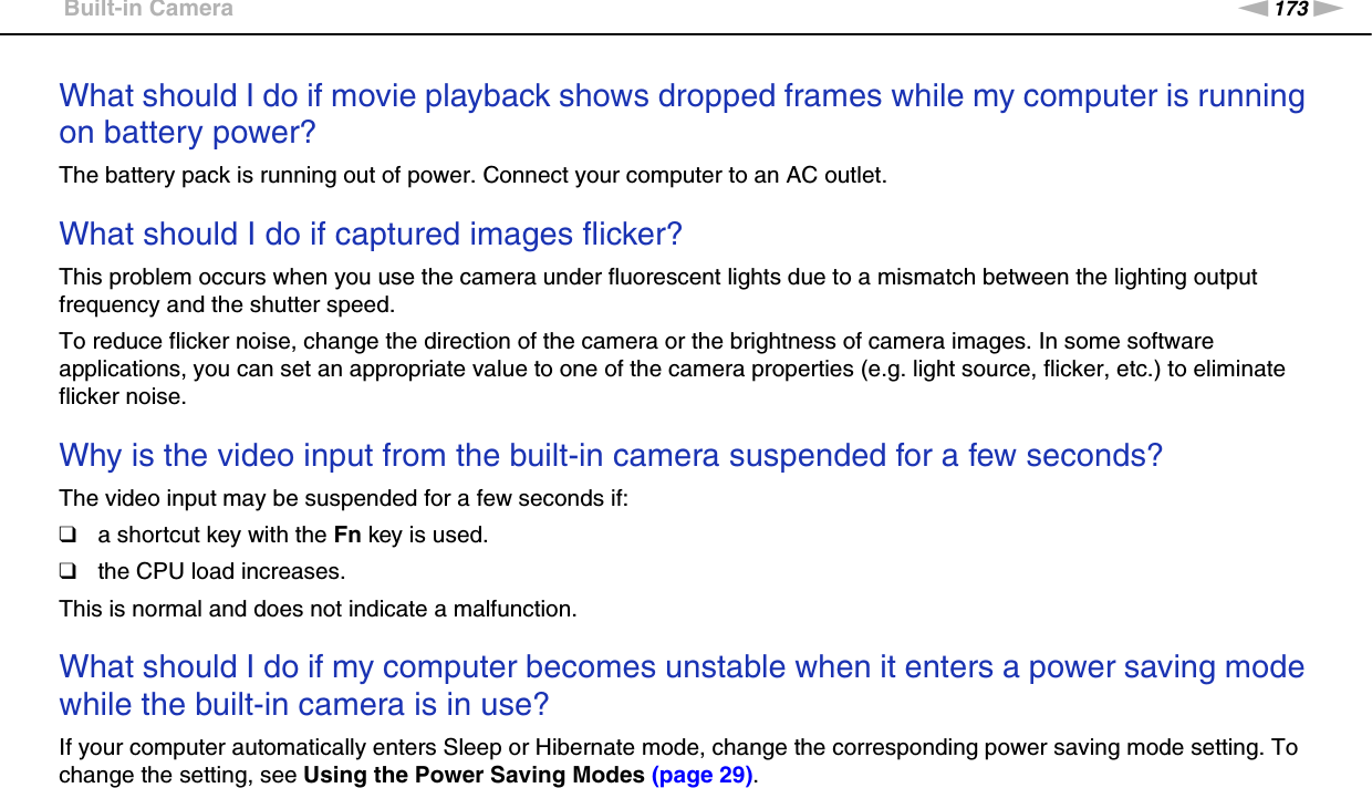 173nNTroubleshooting &gt;Built-in CameraWhat should I do if movie playback shows dropped frames while my computer is running on battery power?The battery pack is running out of power. Connect your computer to an AC outlet. What should I do if captured images flicker?This problem occurs when you use the camera under fluorescent lights due to a mismatch between the lighting output frequency and the shutter speed.To reduce flicker noise, change the direction of the camera or the brightness of camera images. In some software applications, you can set an appropriate value to one of the camera properties (e.g. light source, flicker, etc.) to eliminate flicker noise. Why is the video input from the built-in camera suspended for a few seconds?The video input may be suspended for a few seconds if:❑a shortcut key with the Fn key is used.❑the CPU load increases.This is normal and does not indicate a malfunction. What should I do if my computer becomes unstable when it enters a power saving mode while the built-in camera is in use?If your computer automatically enters Sleep or Hibernate mode, change the corresponding power saving mode setting. To change the setting, see Using the Power Saving Modes (page 29).  