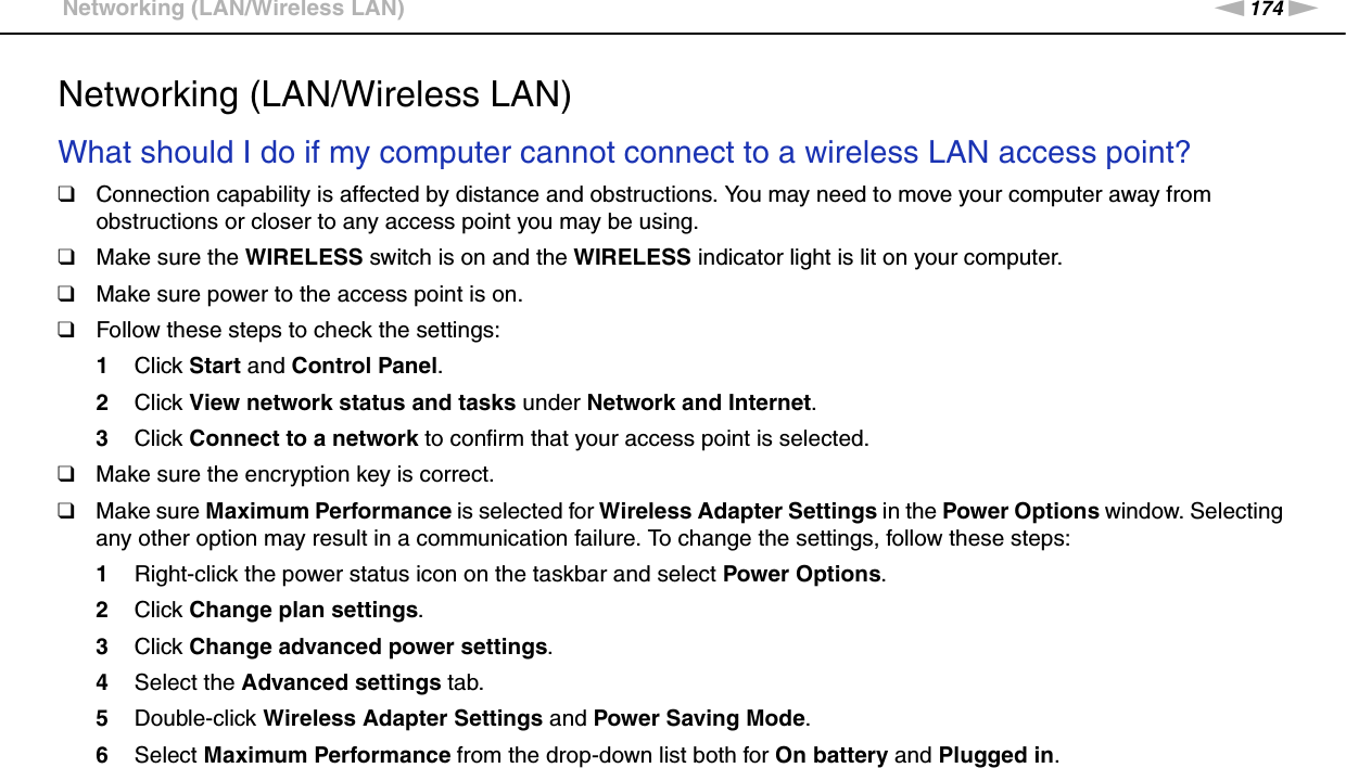 174nNTroubleshooting &gt;Networking (LAN/Wireless LAN)Networking (LAN/Wireless LAN)What should I do if my computer cannot connect to a wireless LAN access point?❑Connection capability is affected by distance and obstructions. You may need to move your computer away from obstructions or closer to any access point you may be using.❑Make sure the WIRELESS switch is on and the WIRELESS indicator light is lit on your computer.❑Make sure power to the access point is on.❑Follow these steps to check the settings:1Click Start and Control Panel.2Click View network status and tasks under Network and Internet.3Click Connect to a network to confirm that your access point is selected.❑Make sure the encryption key is correct.❑Make sure Maximum Performance is selected for Wireless Adapter Settings in the Power Options window. Selecting any other option may result in a communication failure. To change the settings, follow these steps:1Right-click the power status icon on the taskbar and select Power Options.2Click Change plan settings.3Click Change advanced power settings.4Select the Advanced settings tab.5Double-click Wireless Adapter Settings and Power Saving Mode.6Select Maximum Performance from the drop-down list both for On battery and Plugged in. 