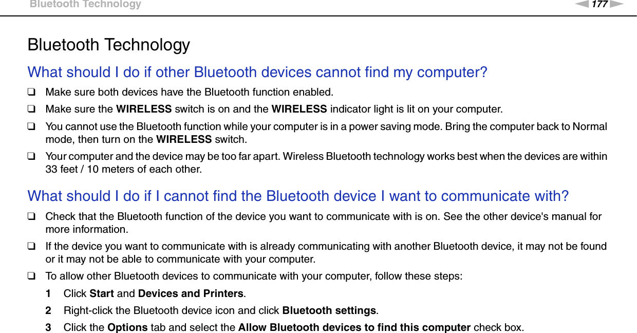 177nNTroubleshooting &gt;Bluetooth TechnologyBluetooth TechnologyWhat should I do if other Bluetooth devices cannot find my computer?❑Make sure both devices have the Bluetooth function enabled.❑Make sure the WIRELESS switch is on and the WIRELESS indicator light is lit on your computer.❑You cannot use the Bluetooth function while your computer is in a power saving mode. Bring the computer back to Normal mode, then turn on the WIRELESS switch.❑Your computer and the device may be too far apart. Wireless Bluetooth technology works best when the devices are within 33 feet / 10 meters of each other. What should I do if I cannot find the Bluetooth device I want to communicate with?❑Check that the Bluetooth function of the device you want to communicate with is on. See the other device&apos;s manual for more information.❑If the device you want to communicate with is already communicating with another Bluetooth device, it may not be found or it may not be able to communicate with your computer.❑To allow other Bluetooth devices to communicate with your computer, follow these steps:1Click Start and Devices and Printers.2Right-click the Bluetooth device icon and click Bluetooth settings.3Click the Options tab and select the Allow Bluetooth devices to find this computer check box. 