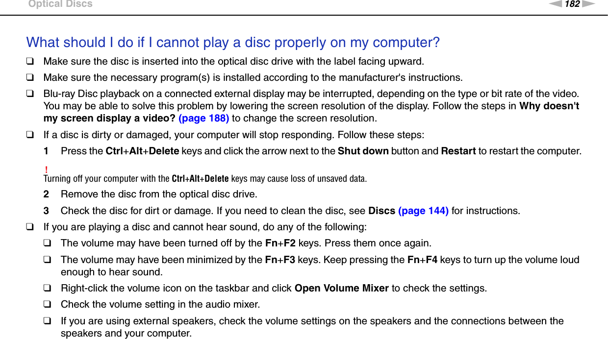 182nNTroubleshooting &gt;Optical DiscsWhat should I do if I cannot play a disc properly on my computer?❑Make sure the disc is inserted into the optical disc drive with the label facing upward.❑Make sure the necessary program(s) is installed according to the manufacturer&apos;s instructions.❑Blu-ray Disc playback on a connected external display may be interrupted, depending on the type or bit rate of the video. You may be able to solve this problem by lowering the screen resolution of the display. Follow the steps in Why doesn&apos;t my screen display a video? (page 188) to change the screen resolution.❑If a disc is dirty or damaged, your computer will stop responding. Follow these steps:1Press the Ctrl+Alt+Delete keys and click the arrow next to the Shut down button and Restart to restart the computer.!Turning off your computer with the Ctrl+Alt+Delete keys may cause loss of unsaved data.2Remove the disc from the optical disc drive.3Check the disc for dirt or damage. If you need to clean the disc, see Discs (page 144) for instructions.❑If you are playing a disc and cannot hear sound, do any of the following:❑The volume may have been turned off by the Fn+F2 keys. Press them once again.❑The volume may have been minimized by the Fn+F3 keys. Keep pressing the Fn+F4 keys to turn up the volume loud enough to hear sound.❑Right-click the volume icon on the taskbar and click Open Volume Mixer to check the settings.❑Check the volume setting in the audio mixer.❑If you are using external speakers, check the volume settings on the speakers and the connections between the speakers and your computer.