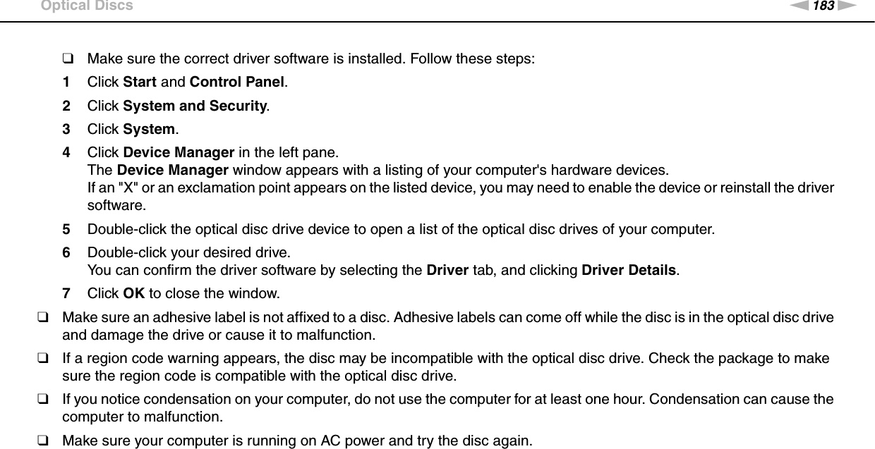 183nNTroubleshooting &gt;Optical Discs❑Make sure the correct driver software is installed. Follow these steps:1Click Start and Control Panel.2Click System and Security.3Click System.4Click Device Manager in the left pane.The Device Manager window appears with a listing of your computer&apos;s hardware devices.If an &quot;X&quot; or an exclamation point appears on the listed device, you may need to enable the device or reinstall the driver software.5Double-click the optical disc drive device to open a list of the optical disc drives of your computer.6Double-click your desired drive.You can confirm the driver software by selecting the Driver tab, and clicking Driver Details.7Click OK to close the window.❑Make sure an adhesive label is not affixed to a disc. Adhesive labels can come off while the disc is in the optical disc drive and damage the drive or cause it to malfunction.❑If a region code warning appears, the disc may be incompatible with the optical disc drive. Check the package to make sure the region code is compatible with the optical disc drive.❑If you notice condensation on your computer, do not use the computer for at least one hour. Condensation can cause the computer to malfunction.❑Make sure your computer is running on AC power and try the disc again. 